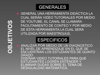 GENERALES
ESPECIFICOS
 GENERAL UNA HERRAMIENTA DIDÁCTICA LA
CUAL SERÁN VIDEO TUTORIALES POR MEDIO
DE YOUTUBE, EL CANAL SE LLAMARA
FACILITAMIENTO DE CONTEO Y POR MEDIO
DE ESTA HERRAMIENTA LA CUAL SERÁ
UTILIZADA POR MAESTRO(A)S,
 ANALIZAR POR MEDIO DE UN DIAGNOSTICO
EL NIVEL DE APRENDIZAJE EN EL QUE SE
ENCUENTRAN LOS ESTUDIANTES DE QUINTO
GRADO
DISEÑAR VIDEO TUTORIALES PARA QUE
ESTUDIANTES LOGREN ENTENDER Y
ELIMINAR DUDAS SOBRE EL TEMA DE
DESIGUALDAD MATEMÁTICA.
 