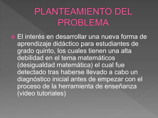  El interés en desarrollar una nueva forma de
aprendizaje didáctico para estudiantes de
grado quinto, los cuales tienen una alta
debilidad en el tema matemáticos
(desigualdad matemática) el cual fue
detectado tras haberse llevado a cabo un
diagnóstico inicial antes de empezar con el
proceso de la herramienta de enseñanza
(video tutoriales)
 