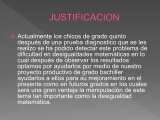  Actualmente los chicos de grado quinto
después de una prueba diagnostico que se les
realizo se ha podido detectar este problema de
dificultad en desigualdades matemáticas en lo
cual después de observar los resultados
optamos por ayudarlos por medio de nuestro
proyecto productivo de grado bachiller
ayudarlos a ellos para su mejoramiento en el
presente como en futuros grados en los cuales
será una gran ventaja la manipulación de este
tema tan importante como la desigualdad
matemática.
 