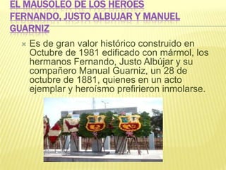 EL MAUSOLEO DE LOS HÉROES
FERNANDO, JUSTO ALBUJAR Y MANUEL
GUARNIZ
 Es de gran valor histórico construido en
Octubre de 1981 edificado con mármol, los
hermanos Fernando, Justo Albújar y su
compañero Manual Guarniz, un 28 de
octubre de 1881, quienes en un acto
ejemplar y heroísmo prefirieron inmolarse.
 
