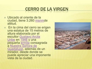 CERRO DE LA VIRGEN
 Ubicado al oriente de la
ciudad, tiene 3.260 msnmde
altitud.
 En la cima del cerro se erigen
una estatua de 15 metros de
altura elaborada por el
escultor Gustavo Arcila
Uribe en 1946 y una
pequeña ermita consagrada
a Nuestra Señora de
Guadalupe, además de un
mirador, desde donde se
puede apreciar una imponente
vista de la ciudad.
 