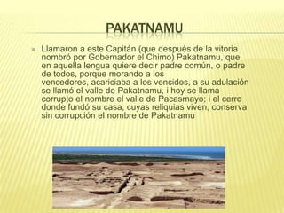 PAKATNAMU
 Llamaron a este Capitán (que después de la vitoria
nombró por Gobernador el Chimo) Pakatnamu, que
en aquella lengua quiere decir padre común, o padre
de todos, porque morando a los
vencedores, acariciaba a los vencidos, a su adulación
se llamó el valle de Pakatnamu, i hoy se llama
corrupto el nombre el valle de Pacasmayo; i el cerro
donde fundó su casa, cuyas reliquias viven, conserva
sin corrupción el nombre de Pakatnamu
 