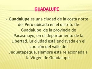 GUADALUPE
 Guadalupe es una ciudad de la costa norte
del Perú ubicada en el distrito de
Guadalupe de la provincia de
Pacasmayo, en el departamento de la
Libertad. La ciudad está enclavada en el
corazón del valle del
Jequetepeque, siempre está relacionada a
la Virgen de Guadalupe.
 
