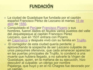 FUNDACIÓN
 La ciudad de Guadalupe fue fundada por el capitán
español Francisco Pérez de Lezcano el martes 15 de
abril de 1550.
 Conquistado el Perúpor Francisco Pizarro y sus
hombres, fueron dados en feudos varios pueblos del valle
del Jequetepeque al capitán Francisco Perez
Lezcano, que en 1531 entrara con Pizarro
en Cajamarca y después vivió con su familia en Trujillo.
 El corregidor de esta ciudad quería perderle; y
aprovechando la sospecha de ser Lezcano culpable de
unos pasquines ofensivos, que cada amanecer aparecían
en las puertas principales de Trujillo, lo condenó a una
muerte que hubiera llegado, a no salvarle la Virgen de
Guadalupe, quien, en la mañana de su ejecución, hizo
descubrir al culpable: un clérigo por nombre
Pajalarga, que huyó y en el río Chagres fue devorado por
 