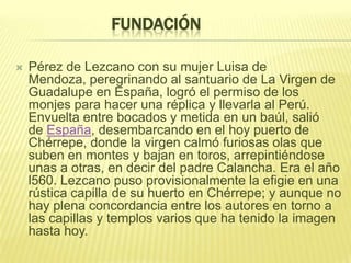 FUNDACIÓN
 Pérez de Lezcano con su mujer Luisa de
Mendoza, peregrinando al santuario de La Virgen de
Guadalupe en España, logró el permiso de los
monjes para hacer una réplica y llevarla al Perú.
Envuelta entre bocados y metida en un baúl, salió
de España, desembarcando en el hoy puerto de
Chérrepe, donde la virgen calmó furiosas olas que
suben en montes y bajan en toros, arrepintiéndose
unas a otras, en decir del padre Calancha. Era el año
l560. Lezcano puso provisionalmente la efigie en una
rústica capilla de su huerto en Chérrepe; y aunque no
hay plena concordancia entre los autores en torno a
las capillas y templos varios que ha tenido la imagen
hasta hoy.
 