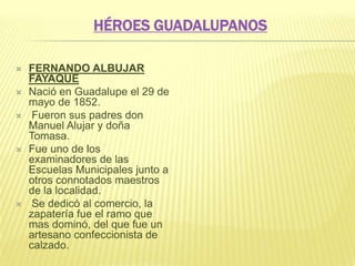 HÉROES GUADALUPANOS
 FERNANDO ALBUJAR
FAYAQUE
 Nació en Guadalupe el 29 de
mayo de 1852.
 Fueron sus padres don
Manuel Alujar y doña
Tomasa.
 Fue uno de los
examinadores de las
Escuelas Municipales junto a
otros connotados maestros
de la localidad.
 Se dedicó al comercio, la
zapatería fue el ramo que
mas dominó, del que fue un
artesano confeccionista de
calzado.
 