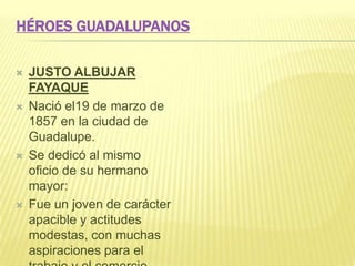 HÉROES GUADALUPANOS
 JUSTO ALBUJAR
FAYAQUE
 Nació el19 de marzo de
1857 en la ciudad de
Guadalupe.
 Se dedicó al mismo
oficio de su hermano
mayor:
 Fue un joven de carácter
apacible y actitudes
modestas, con muchas
aspiraciones para el
 