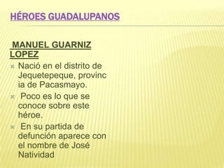 HÉROES GUADALUPANOS
MANUEL GUARNIZ
LOPEZ
 Nació en el distrito de
Jequetepeque, provinc
ia de Pacasmayo.
 Poco es lo que se
conoce sobre este
héroe.
 En su partida de
defunción aparece con
el nombre de José
Natividad
 