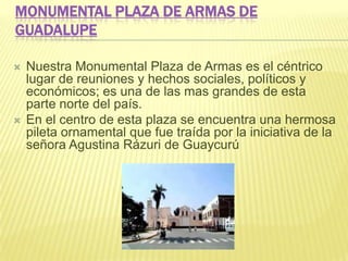 MONUMENTAL PLAZA DE ARMAS DE
GUADALUPE
 Nuestra Monumental Plaza de Armas es el céntrico
lugar de reuniones y hechos sociales, políticos y
económicos; es una de las mas grandes de esta
parte norte del país.
 En el centro de esta plaza se encuentra una hermosa
pileta ornamental que fue traída por la iniciativa de la
señora Agustina Rázuri de Guaycurú
 