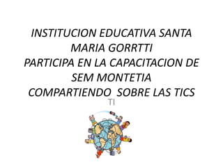 INSTITUCION EDUCATIVA SANTA
MARIA GORRTTI
PARTICIPA EN LA CAPACITACION DE
SEM MONTETIA
COMPARTIENDO SOBRE LAS TICS
TI

 