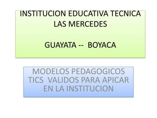 INSTITUCION EDUCATIVA TECNICA
LAS MERCEDES
GUAYATA -- BOYACA

MODELOS PEDAGOGICOS
TICS VALIDOS PARA APICAR
EN LA INSTITUCION

 