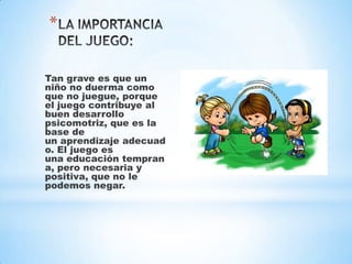 *
Tan grave es que un
niño no duerma como
que no juegue, porque
el juego contribuye al
buen desarrollo
psicomotriz, que es la
base de
un aprendizaje adecuad
o. El juego es
una educación tempran
a, pero necesaria y
positiva, que no le
podemos negar.

 