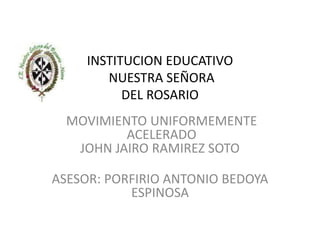 INSTITUCION EDUCATIVO
NUESTRA SEÑORA
DEL ROSARIO
MOVIMIENTO UNIFORMEMENTE
ACELERADO
JOHN JAIRO RAMIREZ SOTO
ASESOR: PORFIRIO ANTONIO BEDOYA
ESPINOSA
 