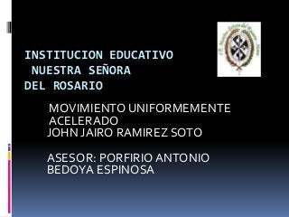 INSTITUCION EDUCATIVO
NUESTRA SEÑORA
DEL ROSARIO
MOVIMIENTO UNIFORMEMENTE
ACELERADO
JOHN JAIRO RAMIREZ SOTO
ASESOR: PORFIRIO ANTONIO
BEDOYA ESPINOSA
 