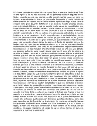 La primera institución educativa a la que ingrese fue a la guardería Jardín de los Soles
en ella ingrese a los 45 días de nacida, en ella permanecí hasta mi segundo año de
kínder, recuerdo que era muy colorida, en ella aprendí muchas cosas, así como me
incitaron a una alimentación buena, ya que en ella desayunaba y comía, después de
haber terminado mi segundo año de Jardín de niños ingrese al Colegio Nueva luz en el
curse mi último grado de Jardín de Niños en el que tenía una maestra en donde aplicaba
mucho el material didáctico, lo cual me gustaba mucho ya que las manualidades eran
lo que mas llamaba mi atención, recuerdo que la maestra era muy amable con cada
uno de ellos, en mi salón había un niño tartamudo el cual la maestra le brindaba
atención personalizada, el niño por parte de otros compañeros recibía bulling la maestra
lo detecto y los fue canalizando, el niño tartamudo como el que hacia bulling, en esa
institución permanecí hasta segundo de primaria ya que a mis papas no les gustaba
como manejaba la maestra de ese grupo al salón, ya que la maestra no nos enseñaba
nada, solo nos ponía a hacer planas, los padres de familia se quejaban pero no les
hacían caso, asi como también estaba un alumno en el que era muy desordenado,
molestaba mucho a las niñas, pero como era hijo de la directora no podía ser reportado,
las instalaciones de esa institución eran muy malas ya que era una casa y no contaba
con espacios suficientes para impartir alguna clase etc. El tercer año de primaria lo
recibí en el Colegio La Paz en el que las instalaciones estaban acordes al número de
alumnos que eran pero no estaba adaptado para personas discapacitadas ya que en
algunas secciones era de dos a tres pisos y en grados menores estaba una niña que
tenía pie equino y no podía doblar sus rodillas ya que utilizaba aparatos ortopédicos lo
cual se lo impedía, y tampoco contaba con barandal, así que optaron por colocarle
barandal para que la niña pudiese sostenerse al ir subiendo los escalones. En el salón
de tercer grado de primaria mi maestra tampoco era tan buena del todo ya que no
impartía las clases sino que nos ponía a hacer resúmenes de los libros y copiarlos en
nuestro cuaderno, en esa escuela estuve hasta sexto de primaria me gradué e ingrese
a la secundaria Colegio La Luz en el curse el primer grado de secundaria, el cual fue
muy bueno ya que el sistema educativo que manejaban era muy estricto y los
profesores estaban muy bien capacitados, a pesar de que algunos fueran mayores de
edad, impartían las clases de manera que los alumnos entendían de lo que se trataba,
las evaluaciones eran las que estaban complicadas ya que si no aprobabas el examen
no te hacían válidas las tareas ni los proyectos y reprobabas automáticamente, gracias
a ello aprendí mucho ya que en esa escuela me enseñaron el hábito de estudiar para
un examen. Al terminar el primer año secundaria me cambie de casa lo cual me
quedaba muy lejos de la escuela así que ingrese al Colegio Los Ángeles el cual me
quedaba a la vuelta de mi casa en el curse mi segundo año de secundaria, en este
colegio asistían alumnos con un alto nivel económico, en el que de forma grosera les
exigían a los profesores que les explicaran de manera que ellos entendieran, como traía
unas bases buenas del Colegio La Luz la educación del colegio se me hiso fácil ya que
los profesores enseñaban de tal manera que todos entendieran y si no lo volvían a
repetir, a medio año mis papas comenzaron a notar cambios en mi actitud, así que
decidieron mis papas regresarme al colegio la paz en el que termine mi curso de
secundaria al igual que la preparatoria.
 