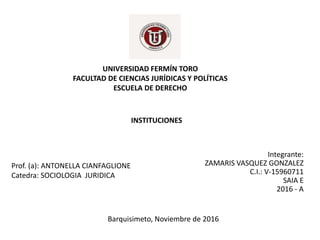UNIVERSIDAD FERMÍN TORO
FACULTAD DE CIENCIAS JURÍDICAS Y POLÍTICAS
ESCUELA DE DERECHO
INSTITUCIONES
Integrante:
ZAMARIS VASQUEZ GONZALEZ
C.I.: V-15960711
SAIA E
2016 - A
Prof. (a): ANTONELLA CIANFAGLIONE
Catedra: SOCIOLOGIA JURIDICA
Barquisimeto, Noviembre de 2016
 