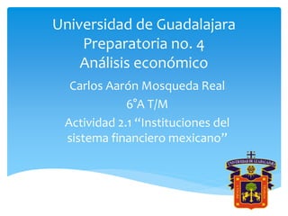 Universidad de Guadalajara
Preparatoria no. 4
Análisis económico
Carlos Aarón Mosqueda Real
6°A T/M
Actividad 2.1 “Instituciones del
sistema financiero mexicano”
 