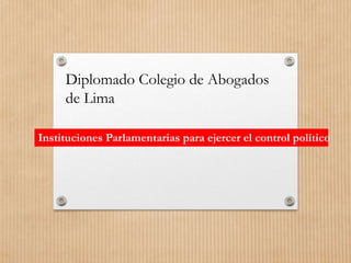 Instituciones Parlamentarias para ejercer el control político
Diplomado Colegio de Abogados
de Lima
 