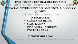 UNIVERSIDAD CENTRAL DEL ECUADOR
FILOSOFÍA, LETRAS Y CIENCIAS DE LA EDUCACIÓN
CIENCIAS NATURALES Y DELAMBIENTE, BIOLOGÍA Y
QUÍMICA
HISTORIA DE LA EDUCACIÓN
INTEGRANTES:
• CAÑIZARES BELÉN
• CAJO KARINA
• PINANJOTA KATHERINE
• PORTILLA SARA
2 “B”
07 NOVIEMBRE 2016
TEMA: PRINCIPALES INSTITUCIONES EDUCATIVAS
 