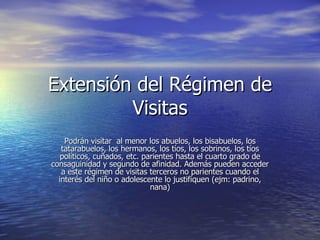 Extensión del Régimen de Visitas Podrán visitar  al menor los abuelos, los bisabuelos, los tatarabuelos, los hermanos, los tíos, los sobrinos, los tíos políticos, cuñados, etc. parientes hasta el cuarto grado de consaguinidad y segundo de afinidad. Además pueden acceder a este régimen de visitas terceros no parientes cuando el interés del niño o adolescente lo justifiquen (ejm: padrino, nana) 