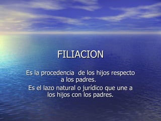 FILIACION Es la procedencia  de los hijos respecto a los padres.  Es el lazo natural o jurídico que une a los hijos con los padres. 