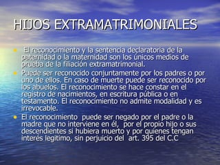 HIJOS EXTRAMATRIMONIALES El reconocimiento y la sentencia declaratoria de la paternidad o la maternidad son los únicos medios de prueba de la filiación extramatrimonial. Puede ser reconocido conjuntamente por los padres o por uno de ellos. En caso de muerte puede ser reconocido por los abuelos. El reconocimiento se hace constar en el registro de nacimientos, en escritura pública o en testamento. El reconocimiento no admite modalidad y es irrevocable. El reconocimiento  puede ser negado por el padre o la madre que no interviene en él,  por el propio hijo o sus descendientes si hubiera muerto y por quienes tengan interés legitimo, sin perjuicio del  art. 395 del C.C 