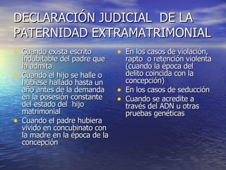 DECLARACIÓN JUDICIAL  DE LA PATERNIDAD EXTRAMATRIMONIAL Cuando exista escrito indubitable del padre que la admita Cuando el hijo se halle o hubiese hallado hasta un año antes de la demanda en la posesión constante del estado del  hijo matrimonial Cuando el padre hubiera vivido en concubinato con la madre en la época de la concepción En los casos de violación, rapto  o retención violenta (cuando la época del delito coincida con la concepción) En los casos de seducción Cuando se acredite a través del ADN u otras pruebas genéticas 