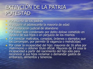 EXTINCIÓN DE LA PATRIA POTESTAD Por muerte de los padres Al adquirir el adolescente la mayoría de edad Por declaración judicial de abandono Por haber sido condenado por delito doloso cometido en agravio de sus hijos o en perjuicio de los mismos Por reiniciar maltratos, consejos, órdenes y ejemplos que los corrompan, por permitir la vagancia o mendicidad. Por cesar la incapacidad del hijo: mayores de 16 años por matrimonio u obtener título oficial. Mayores de 14 cesa la incapacidad a partir del nacimiento del hijo sólo para reconocer a sus hijos reclamar o demandar gastos de embarazo, alimentos y tenencia. 