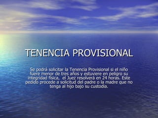 TENENCIA PROVISIONAL Se podrá solicitar la Tenencia Provisional si el niño fuere menor de tres años y estuviere en peligro su integridad física,  el Juez resolverá en 24 horas. Este pedido procede a solicitud del padre o la madre que no tenga al hijo bajo su custodia. 