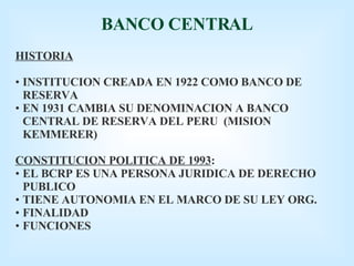 BANCO CENTRAL HISTORIA INSTITUCION CREADA EN 1922 COMO BANCO DE RESERVA EN 1931 CAMBIA SU DENOMINACION A BANCO CENTRAL DE RESERVA DEL PERU  (MISION KEMMERER) CONSTITUCION POLITICA DE 1993 : EL BCRP ES UNA PERSONA JURIDICA DE DERECHO PUBLICO TIENE AUTONOMIA EN EL MARCO DE SU LEY ORG. FINALIDAD FUNCIONES 