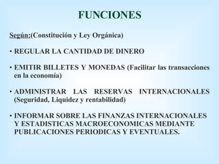FUNCIONES Según: (Constitución y Ley Orgánica) REGULAR LA CANTIDAD DE DINERO EMITIR BILLETES Y MONEDAS (Facilitar las transacciones en la economía) ADMINISTRAR LAS RESERVAS INTERNACIONALES (Seguridad, Liquidez y rentabilidad) INFORMAR SOBRE LAS FINANZAS INTERNACIONALES Y ESTADISTICAS MACROECONOMICAS MEDIANTE PUBLICACIONES PERIODICAS Y EVENTUALES. 