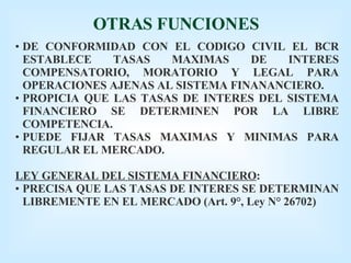 OTRAS FUNCIONES DE CONFORMIDAD CON EL CODIGO CIVIL EL BCR ESTABLECE TASAS MAXIMAS DE INTERES COMPENSATORIO, MORATORIO Y LEGAL PARA OPERACIONES AJENAS AL SISTEMA FINANANCIERO. PROPICIA QUE LAS TASAS DE INTERES DEL SISTEMA FINANCIERO SE DETERMINEN POR LA LIBRE COMPETENCIA. PUEDE FIJAR TASAS MAXIMAS Y MINIMAS PARA REGULAR EL MERCADO. LEY GENERAL DEL SISTEMA FINANCIERO : PRECISA QUE LAS TASAS DE INTERES SE DETERMINAN LIBREMENTE EN EL MERCADO (Art. 9°, Ley N° 26702) 