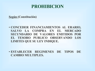 PROHIBICION Según  (Constitución) CONCEDER FINANCIAMIENTOS AL ERARIO, SALVO LA COMPRA EN EL MERCADO SECUNDARIO DE VALORES EMITIDOS POR EL TESORO PUBLICO OBSERVANDO LOS LIMITES QUE SU LEY INDIQUE. ESTABLECER REGIMENES DE TIPOS DE CAMBIO MULTIPLES. 