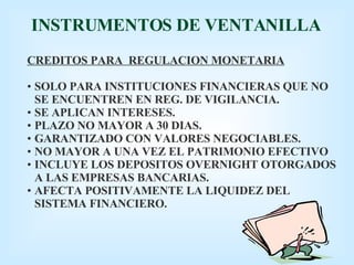 INSTRUMENTOS DE VENTANILLA CREDITOS PARA  REGULACION MONETARIA SOLO PARA INSTITUCIONES FINANCIERAS QUE NO SE ENCUENTREN EN REG. DE VIGILANCIA. SE APLICAN INTERESES. PLAZO NO MAYOR A 30 DIAS. GARANTIZADO CON VALORES NEGOCIABLES. NO MAYOR A UNA VEZ EL PATRIMONIO EFECTIVO INCLUYE LOS DEPOSITOS OVERNIGHT OTORGADOS A LAS EMPRESAS BANCARIAS. AFECTA POSITIVAMENTE LA LIQUIDEZ DEL SISTEMA FINANCIERO. 