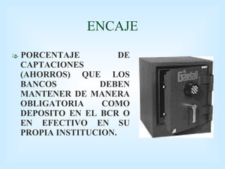 ENCAJE PORCENTAJE DE CAPTACIONES (AHORROS) QUE LOS BANCOS DEBEN MANTENER DE MANERA OBLIGATORIA COMO DEPOSITO EN EL BCR O EN EFECTIVO EN SU PROPIA INSTITUCION.  