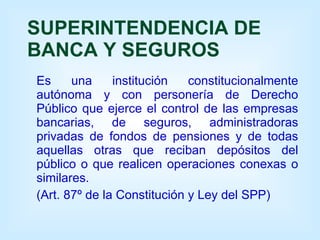 SUPERINTENDENCIA DE BANCA Y SEGUROS Es una institución constitucionalmente autónoma y con personería de Derecho Público que ejerce el control de las empresas bancarias, de seguros, administradoras privadas de fondos de pensiones y de todas aquellas otras que reciban depósitos del público o que realicen operaciones conexas o similares. (Art. 87º de la Constitución y Ley del SPP) 