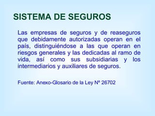SISTEMA DE SEGUROS Las empresas de seguros y de reaseguros que debidamente autorizadas operan en el país, distinguiéndose a las que operan en riesgos generales y las dedicadas al ramo de vida, así como sus subsidiarias y los intermediarios y auxiliares de seguros. Fuente: Anexo-Glosario de la Ley Nº 26702 