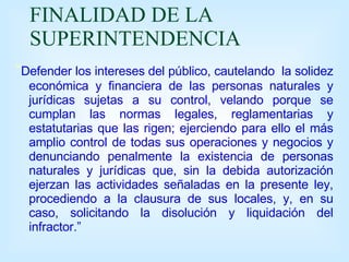 FINALIDAD DE LA SUPERINTENDENCIA “ Defender los intereses del público, cautelando  la solidez económica y financiera de las personas naturales y jurídicas sujetas a su control, velando porque se cumplan las normas legales, reglamentarias y estatutarias que las rigen; ejerciendo para ello el más amplio control de todas sus operaciones y negocios y denunciando penalmente la existencia de personas naturales y jurídicas que, sin la debida autorización ejerzan las actividades señaladas en la presente ley, procediendo a la clausura de sus locales, y, en su caso, solicitando la disolución y liquidación del infractor.” 