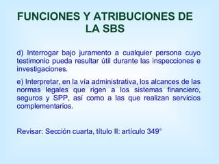 FUNCIONES Y ATRIBUCIONES DE LA SBS d) Interrogar bajo juramento a cualquier persona cuyo testimonio pueda resultar útil durante las inspecciones e investigaciones. e) Interpretar, en la vía administrativa, los alcances de las normas legales que rigen a los sistemas financiero, seguros y SPP, así como a las que realizan servicios complementarios.  Revisar: Sección cuarta, título II: artículo 349° 