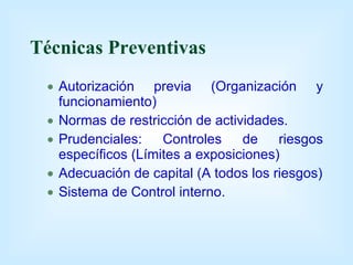 Técnicas Preventivas Autorización previa (Organización y funcionamiento) Normas de restricción de actividades. Prudenciales: Controles de riesgos específicos (Límites a exposiciones) Adecuación de capital (A todos los riesgos) Sistema de Control interno. 