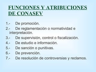 FUNCIONES Y ATRIBUCIONES DE CONASEV 1.- De promoción. 2.- De reglamentación o normatividad e  interpretación. 3.- De supervisión, control o fiscalización. 4.- De estudio e información. 5.- De sanción o punitivas. 6.- De prevención. 7.- De resolución de controversias y reclamos. 
