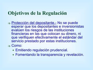 Objetivos de la Regulación Protección del depositante.-   No se puede esperar que los depositantes e inversionistas evalúen los riesgos de las instituciones financieras en las que colocan su dinero, ni que verifiquen efectivamente el estándar del servicio prestado por estas instituciones. Como: Emitiendo regulación prudencial. Fomentando la transparencia y revelación. 