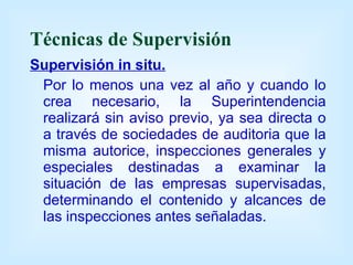Técnicas de Supervisión Supervisión in situ. Por lo menos una vez al año y cuando lo crea necesario, la Superintendencia realizará sin aviso previo, ya sea directa o a través de sociedades de auditoria que la misma autorice, inspecciones generales y especiales destinadas a examinar la situación de las empresas supervisadas, determinando el contenido y alcances de las inspecciones antes señaladas. 