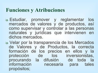 Funciones y Atribuciones Estudiar, promover y reglamentar los mercados de valores y de productos, así como supervisar y controlar a las personas naturales y jurídicas que intervienen en dichos mercados. Velar por la transparencia de los Mercados de Valores y de Productos, la correcta formación de los precios en ellos y la protección de los inversionistas, procurando la difusión  de toda la información  necesaria para tales propósitos; 