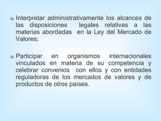 Interpretar administrativamente los alcances de las disposiciones  legales relativas a las materias abordadas  en la Ley del Mercado de Valores; Participar en organismos internacionales vinculados en materia de su competencia y celebrar convenios  con ellos y con entidades reguladoras de los mercados de valores y de productos de otros países. 
