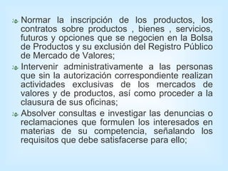 Normar la inscripción de los productos, los contratos sobre productos , bienes , servicios, futuros y opciones que se negocien en la Bolsa de Productos y su exclusión del Registro Público de Mercado de Valores; Intervenir administrativamente a las personas que sin la autorización correspondiente realizan actividades exclusivas de los mercados de valores y de productos, así como proceder a la clausura de sus oficinas; Absolver consultas e investigar las denuncias o reclamaciones que formulen los interesados en materias de su competencia, señalando los requisitos que debe satisfacerse para ello; 