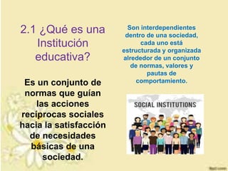 ¿Qué es una Institución Social?2.1 ¿Qué es una
Institución
educativa?
Es un conjunto de
normas que guían
las acciones
recíprocas sociales
hacia la satisfacción
de necesidades
básicas de una
sociedad.
Son interdependientes
dentro de una sociedad,
cada uno está
estructurada y organizada
alrededor de un conjunto
de normas, valores y
pautas de
comportamiento.
 