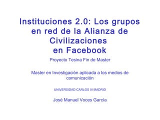 Instituciones 2.0: Los grupos
   en red de la Alianza de
        Civilizaciones
         en Facebook
           Proyecto Tesina Fin de Master

  Master en Investigación aplicada a los medios de
                   comunicación

             UNIVERSIDAD CARLOS III MADRID


            José Manuel Voces García
 