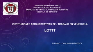 UNIVERSIDAD FERMIN TORO
VICE-RECTORADO ACADEMICO
FACULTAD DE CIENCIAS JURIDICAS Y POLITICAS
ESCUELA DE DERECHO
INSTITUCIONES ADMINISTRATIVAS DEL TRABAJO EN VENEZUELA
LOTTT
ALUMNO : CARLIMAR MENDOZA
 