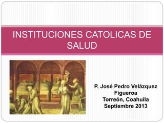 INSTITUCIONES CATOLICAS DE
SALUD
P. José Pedro Velázquez
Figueroa
Torreón, Coahuila
Septiembre 2013
 